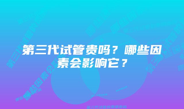 第三代试管贵吗？哪些因素会影响它？