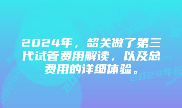 2024年，韶关做了第三代试管费用解读，以及总费用的详细体验。