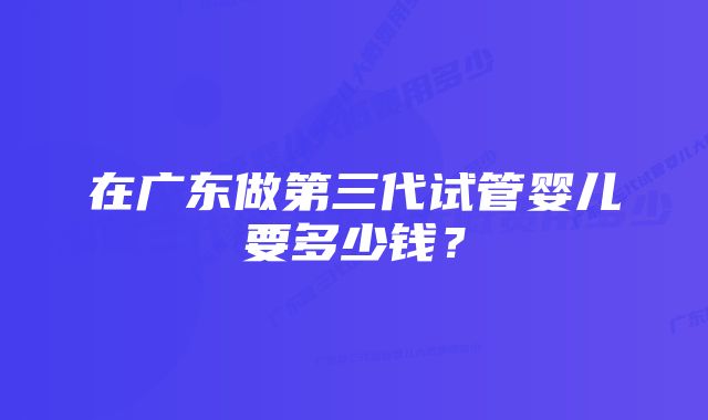 在广东做第三代试管婴儿要多少钱？