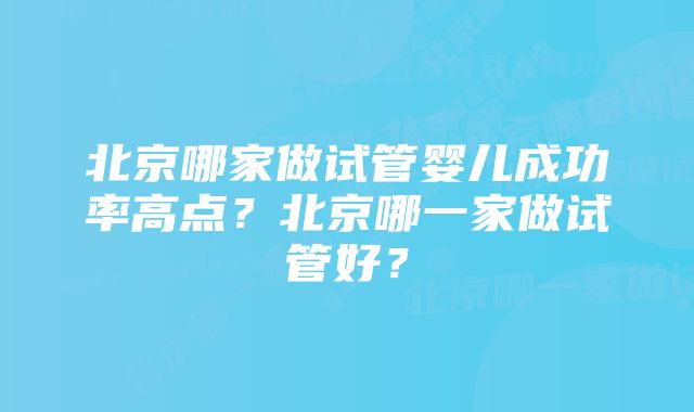 北京哪家做试管婴儿成功率高点？北京哪一家做试管好？