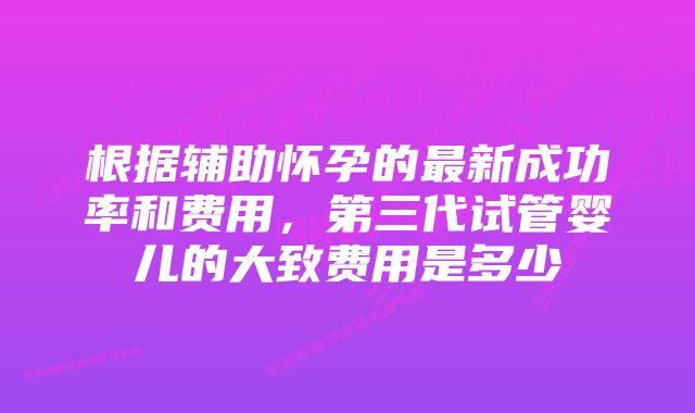 根据辅助怀孕的最新成功率和费用，第三代试管婴儿的大致费用是多少