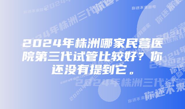 2024年株洲哪家民营医院第三代试管比较好？你还没有提到它。