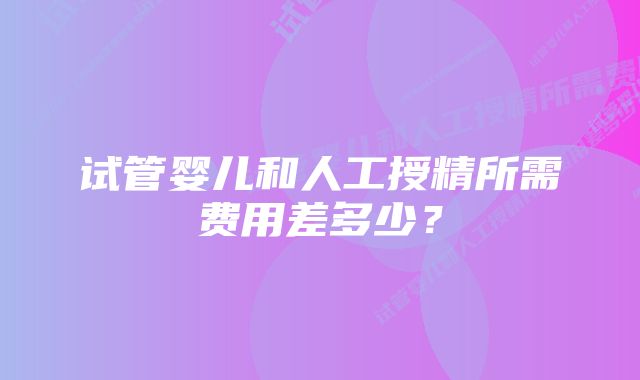 试管婴儿和人工授精所需费用差多少？