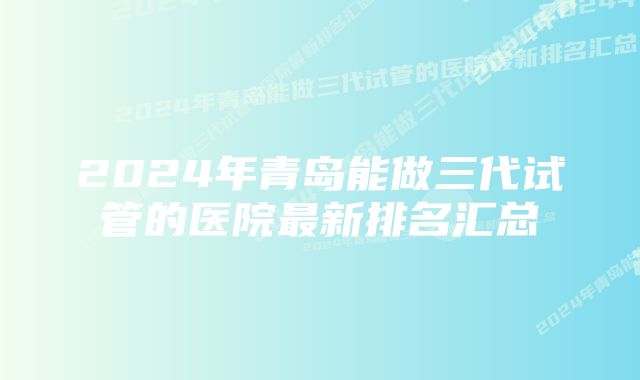 2024年青岛能做三代试管的医院最新排名汇总