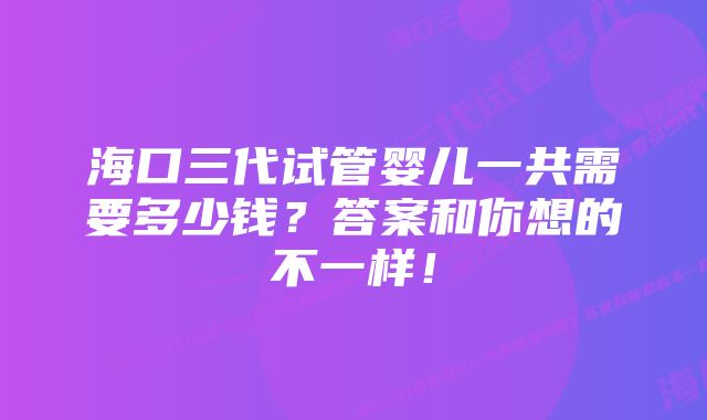 海口三代试管婴儿一共需要多少钱？答案和你想的不一样！