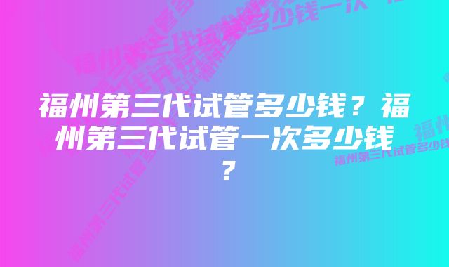 福州第三代试管多少钱？福州第三代试管一次多少钱？