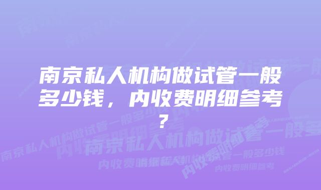 南京私人机构做试管一般多少钱，内收费明细参考？