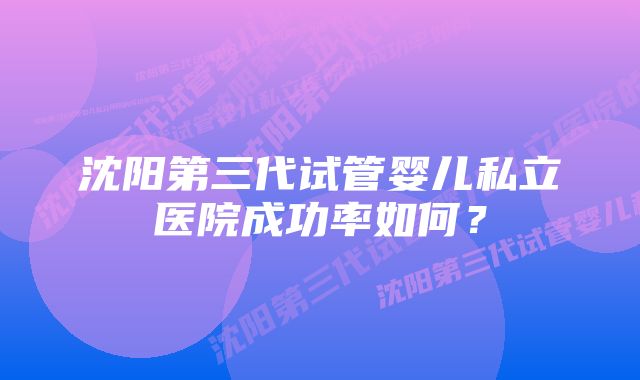 沈阳第三代试管婴儿私立医院成功率如何？