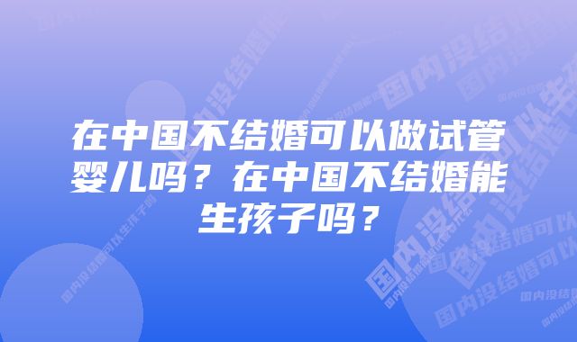 在中国不结婚可以做试管婴儿吗？在中国不结婚能生孩子吗？