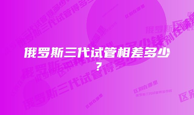 俄罗斯三代试管相差多少？