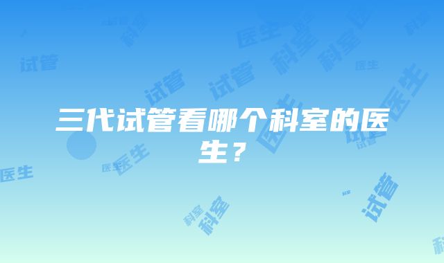 三代试管看哪个科室的医生？