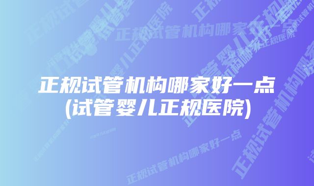 正规试管机构哪家好一点(试管婴儿正规医院)