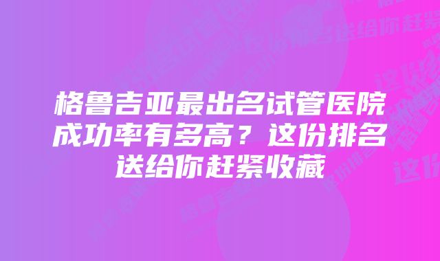 格鲁吉亚最出名试管医院成功率有多高？这份排名送给你赶紧收藏