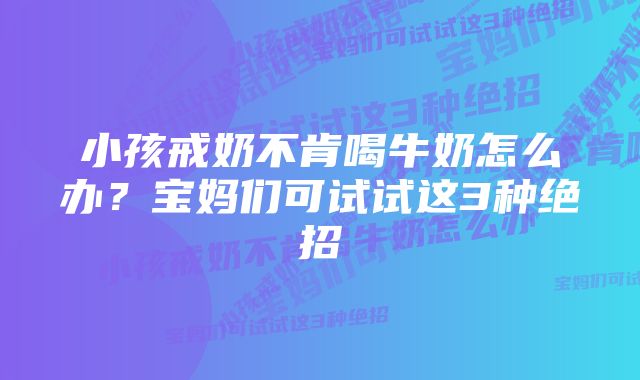 小孩戒奶不肯喝牛奶怎么办？宝妈们可试试这3种绝招