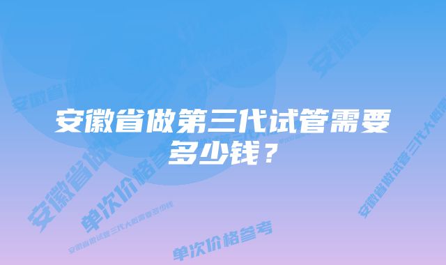 安徽省做第三代试管需要多少钱？