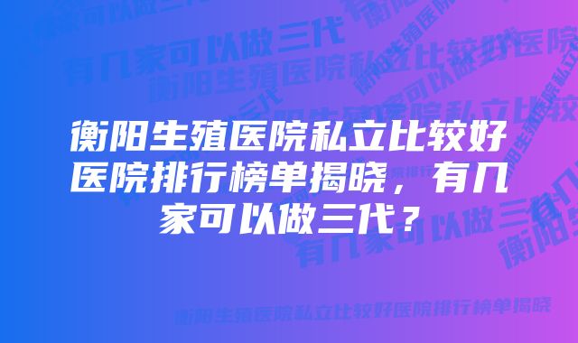 衡阳生殖医院私立比较好医院排行榜单揭晓，有几家可以做三代？