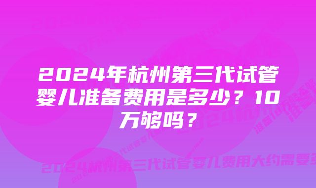 2024年杭州第三代试管婴儿准备费用是多少？10万够吗？