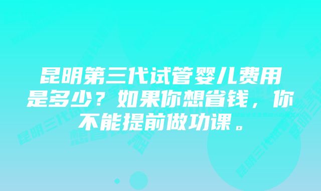 昆明第三代试管婴儿费用是多少？如果你想省钱，你不能提前做功课。