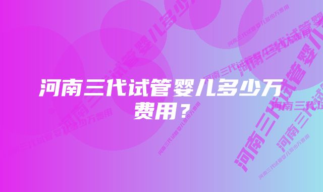 河南三代试管婴儿多少万费用？