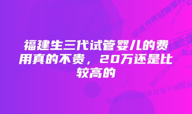 福建生三代试管婴儿的费用真的不贵，20万还是比较高的