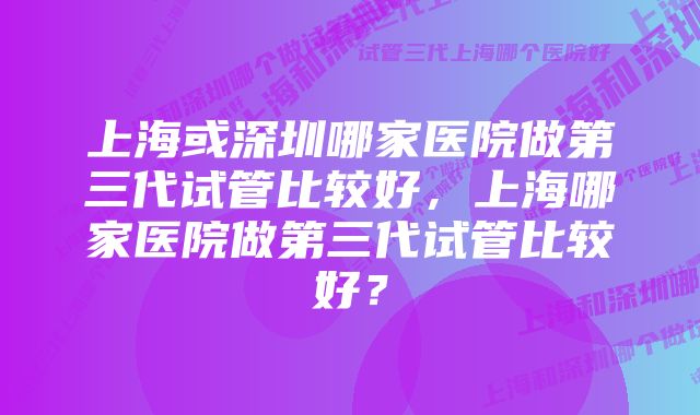 上海或深圳哪家医院做第三代试管比较好，上海哪家医院做第三代试管比较好？