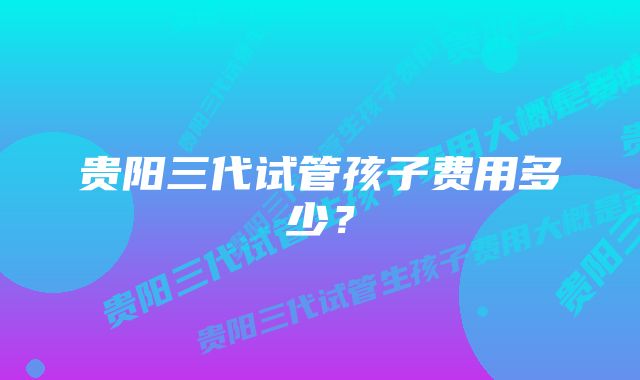 贵阳三代试管孩子费用多少？