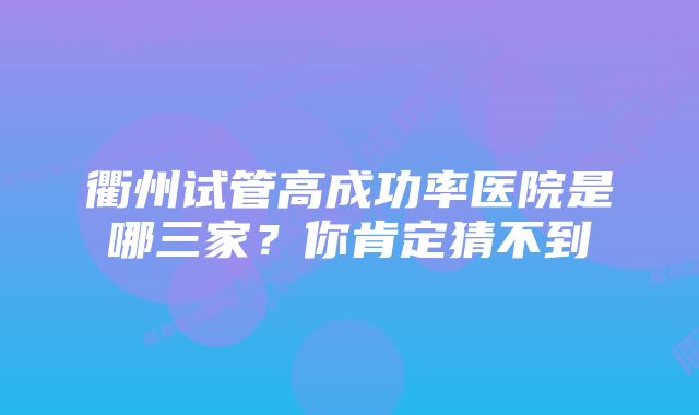 衢州试管高成功率医院是哪三家？你肯定猜不到