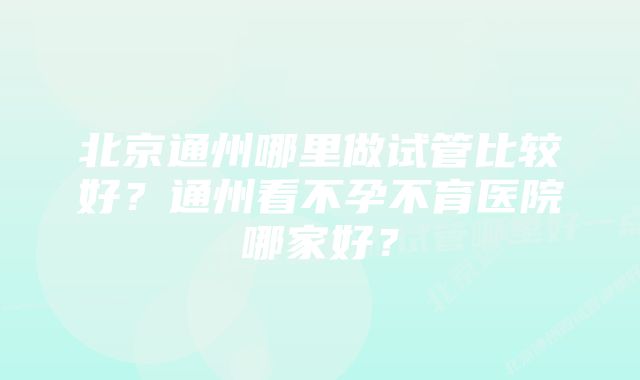 北京通州哪里做试管比较好？通州看不孕不育医院哪家好？