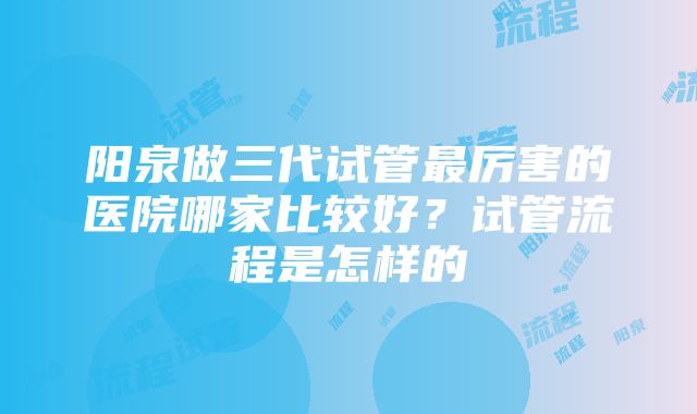 阳泉做三代试管最厉害的医院哪家比较好？试管流程是怎样的