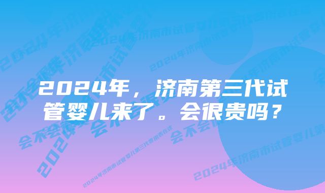 2024年，济南第三代试管婴儿来了。会很贵吗？