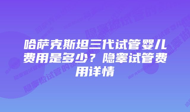 哈萨克斯坦三代试管婴儿费用是多少？隐睾试管费用详情