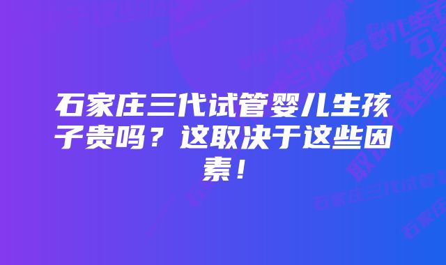 石家庄三代试管婴儿生孩子贵吗？这取决于这些因素！