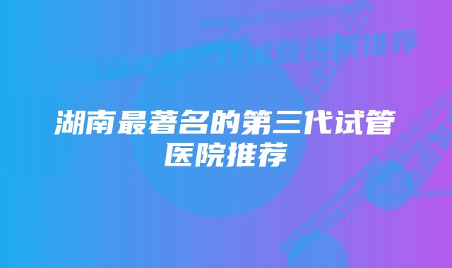 湖南最著名的第三代试管医院推荐