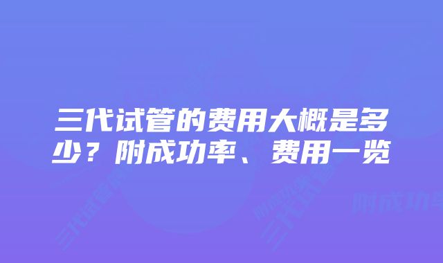 三代试管的费用大概是多少？附成功率、费用一览