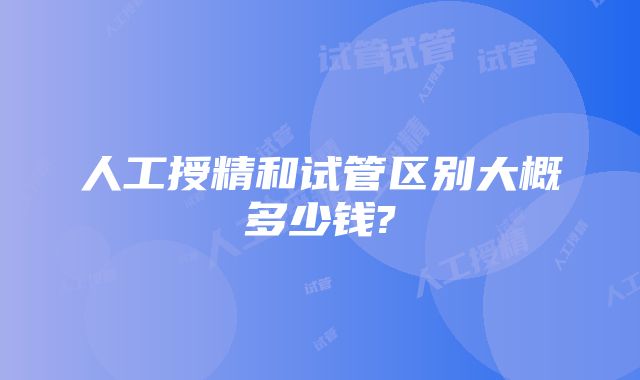 人工授精和试管区别大概多少钱?