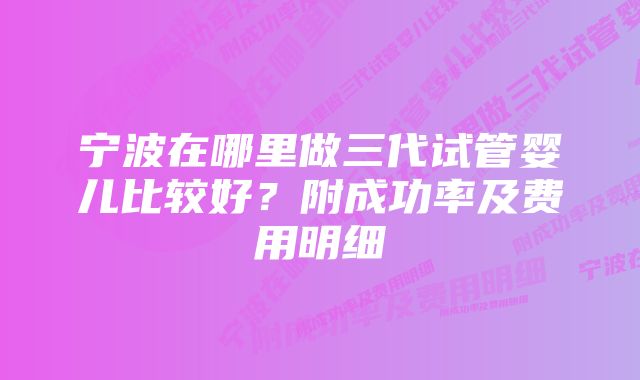 宁波在哪里做三代试管婴儿比较好？附成功率及费用明细