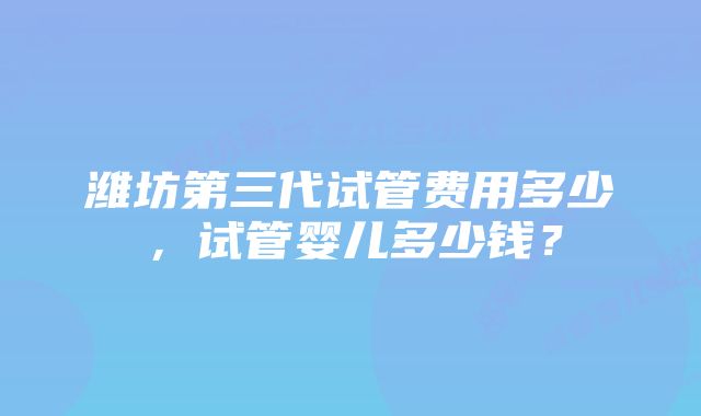 潍坊第三代试管费用多少，试管婴儿多少钱？