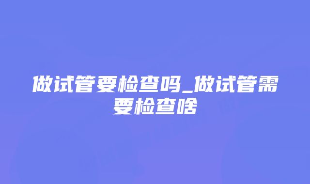 做试管要检查吗_做试管需要检查啥