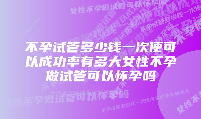 不孕试管多少钱一次便可以成功率有多大女性不孕做试管可以怀孕吗