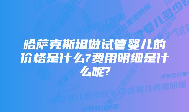 哈萨克斯坦做试管婴儿的价格是什么?费用明细是什么呢?