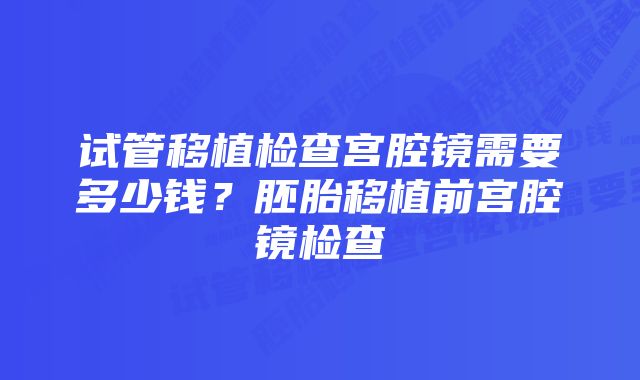 试管移植检查宫腔镜需要多少钱？胚胎移植前宫腔镜检查