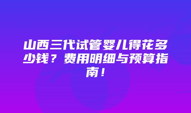 山西三代试管婴儿得花多少钱？费用明细与预算指南！