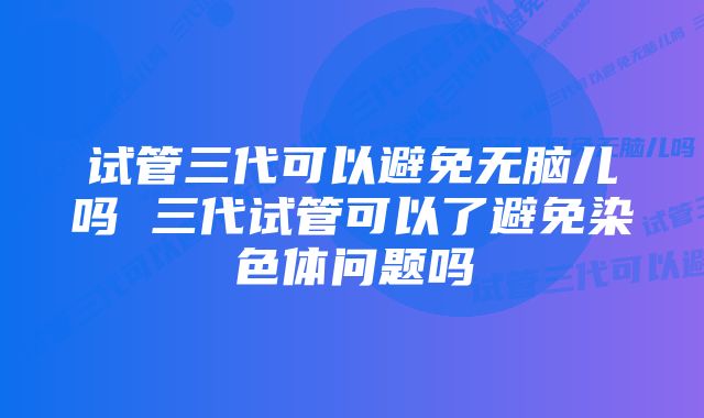 试管三代可以避免无脑儿吗 三代试管可以了避免染色体问题吗