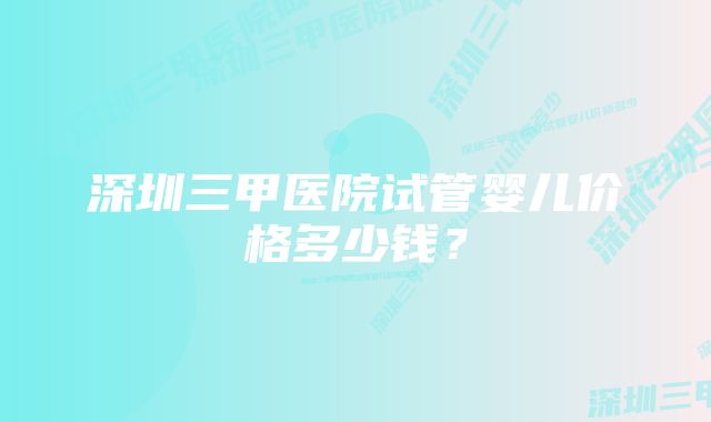 深圳三甲医院试管婴儿价格多少钱？