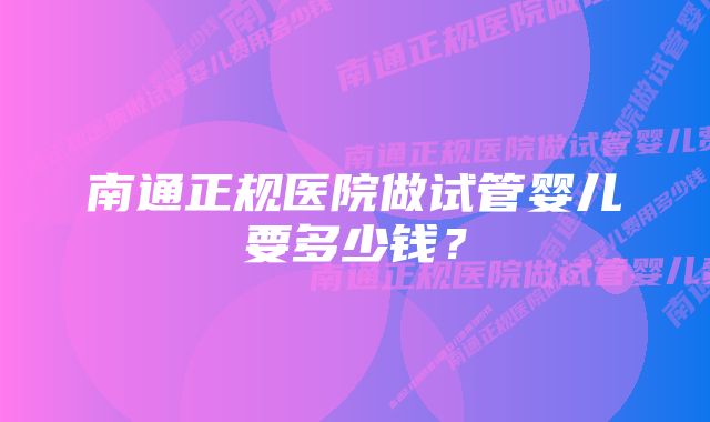 南通正规医院做试管婴儿要多少钱？