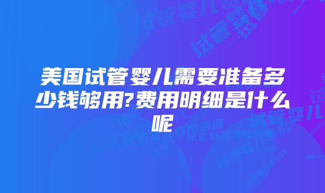 美国试管婴儿需要准备多少钱够用?费用明细是什么呢