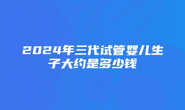 2024年三代试管婴儿生子大约是多少钱