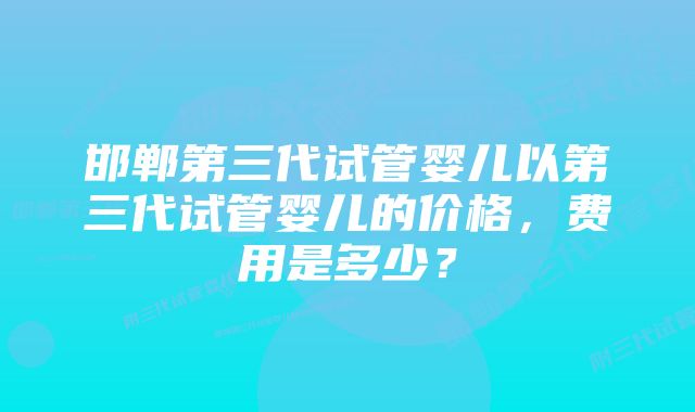 邯郸第三代试管婴儿以第三代试管婴儿的价格，费用是多少？