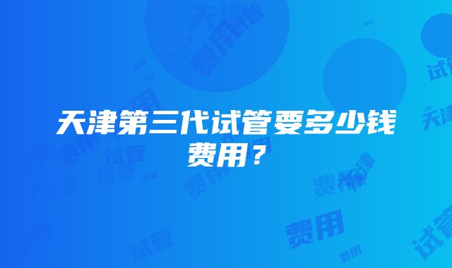 天津第三代试管要多少钱费用？