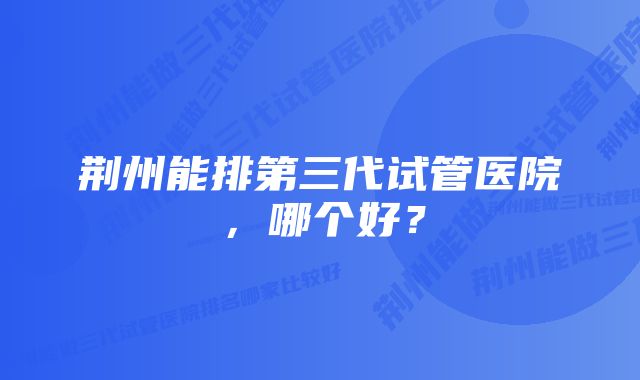 荆州能排第三代试管医院，哪个好？